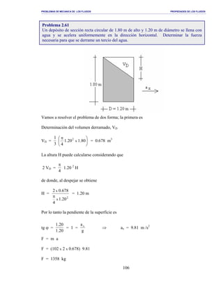 PROBLEMAS DE MECANICA DE LOS FLUIDOS PROPIEDADES DE LOS FLUIDOS
_______________________________________________________________________________________________________________________________________________________________________________________________________________________________________________________________________________
106
Vamos a resolver el problema de dos forma; la primera es
Determinación del volumen derramado, VD
VD =
1
3





 π
80.120.1
4
x
2
= 0.678 m3
La altura H puede calcularse considerando que
2 VD =
π
4
1.20 2
H
de donde, al despejar se obtiene
H =
2
1.20
4
0.6782
x
x
π
= 1.20 m
Por lo tanto la pendiente de la superficie es
tg ϕ =
1.20
1.20
= 1 =
a
g
x
⇒ ax = 9.81 m /s2
F = m a
F = (102 x 2 x 0.678) 9.81
F = 1358 kg
Problema 2.61
Un depósito de sección recta circular de 1.80 m de alto y 1.20 m de diámetro se llena con
agua y se acelera uniformemente en la dirección horizontal. Determinar la fuerza
necesaria para que se derrame un tercio del agua.
 