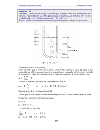 PROBLEMAS DE MECANICA DE LOS FLUIDOS PROPIEDADES DE LOS FLUIDOS
_______________________________________________________________________________________________________________________________________________________________________________________________________________________________________________________________________________
108
Determinación de la aceleración ax
Como se quiere que la presión en el punto A sea de 600 kg/cm2
, la altura del agua en ese
punto debe ser 0.60 m; en consecuencia, el agua en la otra rama debe subir 0.60 m, existiendo
un desnivel de 1.20 m. Así, la pendiente de la superficie imaginaria se puede calcular como
tg ϕ =
1.20
0.60
= 2
Para que ocurra esto, la aceleración correspondiente debe ser
tg ϕ = 2 =
a
g
x
⇒ ax = 2 g = 2 x 9.81 = 19.62 m /s 2
Determinación de la presión en el punto B.
Esta es igual al peso específico del líquido multiplicado por la altura, desde el punto B hasta
la superficie imaginaria del líquido; es decir,
pB = γ hB
hB = 0.60 + y + x
x = 0.30 cos 45° = 0.21 m
09.0
y
= 2 ⇒ y = 0.18 m
hB = 0.60 + 0.18 + 0.21 = 0.99 m
Problema 2.62
El tubo en U, mostrado en la figura, contiene agua hasta una altura de 1.50 m cuando está
en reposo. Qué aceleración, ax, se debe aplicar para que la presión en A sea de 600 kg /m2
. En esta
condición cuál es la presión en los puntos B y C, en kg/cm 2
.
Suponer que las ramas son suficientemente largas como para que el agua no se derrame.
 