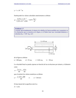 PROBLEMAS DE MECANICA DE LOS FLUIDOS PROPIEDADES DE LOS FLUIDOS
_______________________________________________________________________________________________________________________________________________________________________________________________________________________________________________________________________________
10
y = 1 x 10 - 4
m
Sustituyendo los valores calculados anteriormente se obtiene
04.010393.9
101276.0
xx
xx
3
4
−
−
=µ = 0.073 2
m
skg
de la figura se obtiene
n = 200 rpm, d = 35 cm, t = 0.02 cm, L = 90 cm
La velocidad lineal se puede expresar en función de las revoluciones por minuto y el diámetro
como
u =
60
nd
60
nr2 π
=
π
que al sustituir los valores numéricos se obtiene
u =
60
20035.0 xπ
⇒ u = 3.66 m/s
El área lateral de la superficie móvil es
A = π d L
Problema 1.7
Calcular aproximadamente el número de caballos de fuerza perdidos por rozamiento en
la chumacera que se muestra en la figura, si el fluido tiene una viscosidad dinámica o
absoluta de µ = 0.05 kg s/m2
.
 