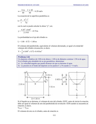 PROBLEMAS DE MECANICA DE LOS FLUIDOS PROPIEDADES DE LOS FLUIDOS
_______________________________________________________________________________________________________________________________________________________________________________________________________________________________________________________________________________
111
60
602
60
n2 π
=
π
=ω = 6.28 rad/s
La ecuación de la superficie parabólica es
h =
g2
rp 22
ω
=
γ
con la cual se puede calcular la altura “y”; así,
m72.0
81.92
60.028.6
y
x
x
22
==
La profundidad en el eje del cilindro es
L = 1.80 – 0.72 = 1.08 m
El volumen del paraboloide, equivalente al volumen derramado, es igual a la mitad del
volumen del cilindro circunscrito; es decir,
32
m410.072.060.0
2
1
V x =π=
Si el líquido no se derrama, el volumen de aire del cilindro, EEFF, antes de iniciar la rotación,
debe ser igual al volumen de aire del paraboloide de revolución EEH cuando se encuentra en
rotación; es decir,
VEEFF = VEEH
El volumen de aire en el cilindro, antes de rotación es
Problema 2.66
Un depósito cilíndrico de 2.00 m de altura y 1.00 m de diámetro contiene 1.50 m de agua.
Si el cilindro gira alrededor de su eje geométrico, determinar:
a) La velocidad angular que puede alcanzar sin que se derrame el agua.
b) La presión en el fondo del depósito en los puntos C y D cuando ω = 6 rad/s.
 