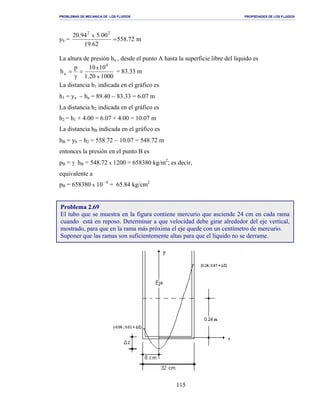 PROBLEMAS DE MECANICA DE LOS FLUIDOS PROPIEDADES DE LOS FLUIDOS
_______________________________________________________________________________________________________________________________________________________________________________________________________________________________________________________________________________
115
yb = m72.558
62.19
00.594.20 22
x
=
La altura de presión ha , desde el punto A hasta la superficie libre del líquido es
100020.1
1010p
h
x
x
4
a =
γ
= = 83.33 m
La distancia h1 indicada en el gráfico es
h1 = ya − ha = 89.40 − 83.33 = 6.07 m
La distancia h2 indicada en el gráfico es
h2 = h1 + 4.00 = 6.07 + 4.00 = 10.07 m
La distancia hB indicada en el gráfico es
hB = yb − h2 = 558.72 − 10.07 = 548.72 m
entonces la presión en el punto B es
pB = γ hB = 548.72 x 1200 = 658380 kg/m2
; es decir,
equivalente a
pB = 658380 x 10– 4
= 65.84 kg/cm2
Problema 2.69
El tubo que se muestra en la figura contiene mercurio que asciende 24 cm en cada rama
cuando está en reposo. Determinar a que velocidad debe girar alrededor del eje vertical,
mostrado, para que en la rama más próxima el eje quede con un centímetro de mercurio.
Suponer que las ramas son suficientemente altas para que el líquido no se derrame.
 