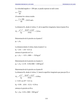 PROBLEMAS DE MECANICA DE LOS FLUIDOS PROPIEDADES DE LOS FLUIDOS
_______________________________________________________________________________________________________________________________________________________________________________________________________________________________________________________________________________
118
La velocidad angular n = 200 rpm, se puede expresar en rad/s como
60
n2π
=ω
Al sustituir los valores resulta
60
2002 π
=ω = 20.93 rad/s
La distancia H1, desde el vértice, V, de la superficie imaginaria, hasta el punto D es
m01.2
62.19
30.093.20
g2
r
H
2222
1
x
==
ω
=
Determinación de la presión en el punto C
pC = γ hC
La distancia desde el vértice, hasta el punto C es
hC = 2.01 – 1.50 = 0.51 m
entonces la presión en C es
pC = γ hC = – 0.51 x 1000 = – 510 kg/m2
Determinación de la presión en el punto A
pA = γ hA = (1.50 – 0.30) 1000 = 1200 kg/m2
.
Determinación de la presión en el punto B
La distancia H2, desde el vértice, V, hasta la superficie imaginaria que pasa por B, es
m98.0
62.19
21.093.20
g2
r
H
2222
2
x
==
ω
=
x = 0.30 cos 45º = 0.21 m
hB = 0.98 – (0.81 – 0.21) = 0.38 m
entonces la presión en B es
PB = γ hB = 0.38 x 1000 = 380 kg/m2
 