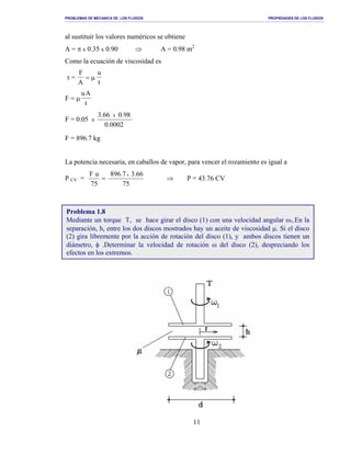 PROBLEMAS DE MECANICA DE LOS FLUIDOS PROPIEDADES DE LOS FLUIDOS
_______________________________________________________________________________________________________________________________________________________________________________________________________________________________________________________________________________
11
al sustituir los valores numéricos se obtiene
A = π x 0.35 x 0.90 ⇒ A = 0.98 m2
Como la ecuación de viscosidad es
τ =
F
A
u
t
= µ
F = µ
uA
t
F = 0.05 x
0002.0
98.066.3 X
F = 896.7 kg
La potencia necesaria, en caballos de vapor, para vencer el rozamiento es igual a
P CV = =
75
uF
75
66.37.896 x
⇒ P = 43.76 CV
Problema 1.8
Mediante un torque T, se hace girar el disco (1) con una velocidad angular ω1.En la
separación, h, entre los dos discos mostrados hay un aceite de viscosidad µ. Si el disco
(2) gira libremente por la acción de rotación del disco (1), y ambos discos tienen un
diámetro, φ .Determinar la velocidad de rotación ω del disco (2), despreciando los
efectos en los extremos.
 