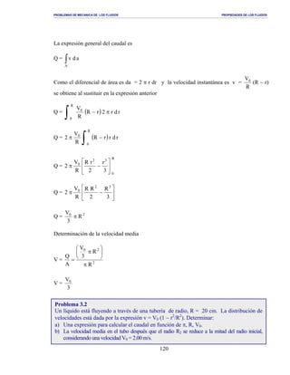 PROBLEMAS DE MECANICA DE LOS FLUIDOS PROPIEDADES DE LOS FLUIDOS
_______________________________________________________________________________________________________________________________________________________________________________________________________________________________________________________________________________
120
La expresión general del caudal es
Q = ∫A
adv
Como el diferencial de área es da = 2 π r dr y la velocidad instantánea es v =
R
V0
(R − r)
se obtiene al sustituir en la expresión anterior
Q = ( ) rdr2rR
R
V
R
0
0
π−
∫
Q = ( ) rdrrR
R
V
2
R
0
0
−π
∫
Q =
R
0
32
0
3
r
2
rR
R
V
2 





−π
Q = 





−π
3
R
2
RR
R
V
2
32
0
Q = 20
R
3
V
π
Determinación de la velocidad media
V = 2
20
R
R
3
V
A
Q
π






π
=
V =
3
V0
Problema 3.2
Un líquido está fluyendo a través de una tubería de radio, R = 20 cm. La distribución de
velocidades está dada por la expresión v = V0 (1 − r2
/R2
). Determinar:
a) Una expresión para calcular el caudal en función de π, R, V0.
b) La velocidad media en el tubo después que el radio R2 se reduce a la mitad del radio inicial,
considerando una velocidad V0 = 2.00 m/s.
 