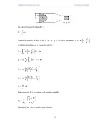 PROBLEMAS DE MECANICA DE LOS FLUIDOS PROPIEDADES DE LOS FLUIDOS
_______________________________________________________________________________________________________________________________________________________________________________________________________________________________________________________________________________
121
La expresión general del caudal es
Q = ∫A
adv
Como el diferencial de área es d a = 2 π r dr y la velocidad instantánea es v = V0








− 2
2
R
r
1
se obtiene al sustituir en la expresión anterior
Q = rdr2
R
r
1V
R
0
2
2
0 π







−
∫
Q = ( ) rdrrR
R
V
2 22
R
0
2
0
−π
∫
Q =
R
0
422
2
0
4
r
2
rR
R
V
2 





−π
Q = 





−π
4
R
2
RR
R
V
2
422
0
Q = 20
R
2
V
π
Determinación de la velocidad en la sección reducida
V2 = 2
2
20
2 R
R
2
V
A
Q
π






π
=
Al sustituir los valores numéricos se obtiene
 