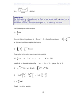 PROBLEMAS DE MECANICA DE LOS FLUIDOS PROPIEDADES DE LOS FLUIDOS
_______________________________________________________________________________________________________________________________________________________________________________________________________________________________________________________________________________
122
V2 = 2
2
10.0
20.0
2
00.2
π






π
= 4.00 m/s
La expresión general del caudal es
Q = ∫A
adv
Como el diferencial de área es da = 2 π r dr y la velocidad instantánea es v = 2
7/1
R
r
1 





−
se obtiene al sustituir en la expresión anterior
Q = rdr2
R
r
12
R
0
7/1
π





−
∫
Para realizar la integral se hace el cambio de variable
1 −
R
r
= u ⇒ r = R (1 – u) ⇒ dr = − R du
cambio de los límites de integración; para r = 0, u = 1 y para r = R, u = 0
Q = 4π ( )( ) ( )∫∫ −−=−−
0
1
7/87/1
0
1
7/1
duuuduRu1Ru
Q = − 4 π R2






−π=





−
15
7
8
7
R4
15
u7
8
u7 2
0
1
7/157/8
Q =
30
49
π R2
Para R = 0.20 m, se tiene,
Problema 3.3
La distribución de velocidades para un flujo en una tubería puede expresarse por la
fórmula v = Vmáx(1 − r/R)1/7
Determinar el caudal y la velocidad media para Vmax = 2.00 m/s y D = 40 cm.
 