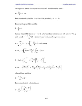PROBLEMAS DE MECANICA DE LOS FLUIDOS PROPIEDADES DE LOS FLUIDOS
_______________________________________________________________________________________________________________________________________________________________________________________________________________________________________________________________________________
124
Al despejar se obtiene la ecuación de la velocidad instantánea en la zona 2
v =
R
V2 m
(R − r)
La ecuación de la velocidad en la zona 1, es constante y es v = Vm
La expresión general del caudal es
Q = ∫A
adv
Como el diferencial de área es da = 2 π r dr y las velocidades instantáneas son, en la zona 1 v = Vm y
en la zona 2, v =
R
V2 m
(R − r), se obtiene al sustituir en la expresión anterior
Q = ( ) rdr2rR
R
V2
rdr2V
R
2/R
m
2/R
0
m π−+π
∫∫
Q = Vm 2 π ( )
∫∫ −
π
+
R
2/R
m
2/R
0
rdrrR
R
V4
rdr
Q = Vm 2 π
R
2/R
32
m
2/R
0
2
3
r
2
rR
R
V4
2
r






−
π
+





Q = Vm 2 π
( ) ( ) ( )








+−−
π
+








3
2/R
2
2/RR
3
R
2
RR
R
V4
2
2/R 3232
m
2
Al simplificar se obtiene
Q = 2m
R
12
V7
π
Determinación de la velocidad media
V = 2
2m
R
R
12
V7
A
Q
π






π
=
 