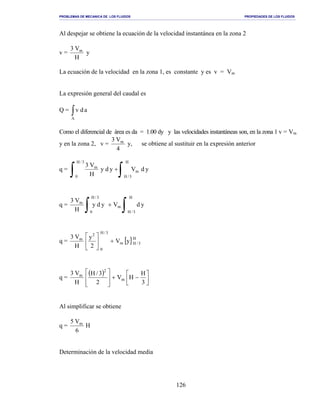 PROBLEMAS DE MECANICA DE LOS FLUIDOS PROPIEDADES DE LOS FLUIDOS
_______________________________________________________________________________________________________________________________________________________________________________________________________________________________________________________________________________
126
Al despejar se obtiene la ecuación de la velocidad instantánea en la zona 2
v =
H
V3 m
y
La ecuación de la velocidad en la zona 1, es constante y es v = Vm
La expresión general del caudal es
Q = ∫A
adv
Como el diferencial de área es da = 1.00 dy y las velocidades instantáneas son, en la zona 1 v = Vm
y en la zona 2, v =
4
V3 m
y, se obtiene al sustituir en la expresión anterior
q = ydVydy
H
V3
m
H
3/H
3/H
0
m
∫∫ +
q = ydVydy
H
V3
H
3/H
m
3/H
0
m
∫∫ +
q = [ ]H
3/Hm
3/H
0
2
m
yV
2
y
H
V3
+





q =
( )




−+








3
H
HV
2
3/H
H
V3
m
2
m
Al simplificar se obtiene
q = H
6
V5 m
Determinación de la velocidad media
 