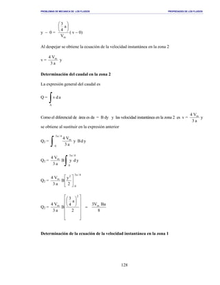 PROBLEMAS DE MECANICA DE LOS FLUIDOS PROPIEDADES DE LOS FLUIDOS
_______________________________________________________________________________________________________________________________________________________________________________________________________________________________________________________________________________
128
y − 0 =
mV
a
4
3






( v − 0)
Al despejar se obtiene la ecuación de la velocidad instantánea en la zona 2
v =
a3
V4 m
y
Determinación del caudal en la zona 2
La expresión general del caudal es
Q =
∫A
adv
Como el diferencial de área es da = B dy y las velocidad instantánea en la zona 2 es v = y
a3
V4 m
se obtiene al sustituir en la expresión anterior
Q2 =
∫
4/a3
0
m
ydBy
a3
V4
Q2 =
∫
4/a3
0
m
ydyB
a3
V4
Q2 =
4/a3
0
2
m
2
y
B
a3
V4






Q2 =
8
BaV3
2
a
4
3
B
a3
V4 m
2
m
=




















Determinación de la ecuación de la velocidad instantánea en la zona 1
 