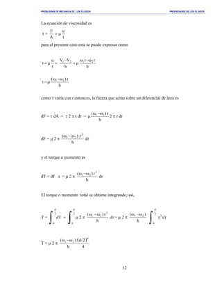 PROBLEMAS DE MECANICA DE LOS FLUIDOS PROPIEDADES DE LOS FLUIDOS
_______________________________________________________________________________________________________________________________________________________________________________________________________________________________________________________________________________
12
La ecuación de viscosidad es
τ =
t
u
A
F
µ=
para el presente caso esta se puede expresar como
como τ varía con r entonces, la fuerza que actúa sobre un diferencial de área es
dF = τ dA = τ 2 π r dr =
h
r)( 21 ω−ω
µ 2 π r dr
dF = µ 2 π rd
h
r)( 2
21 ω−ω
y el torque o momento es
dT = dF r = µ 2 π rd
h
r)( 3
21 ω−ω
El torque o momento total se obtiene integrando; así,
T =
∫∫ =
2
d
0
2
d
0
Td µ 2 π r
h
r)( 3
21
d
ω−ω
= µ 2 π
h
)( 21 ω−ω
∫
2
d
0
3
rr d
T = µ 2 π
( )
4
2/d
h
)( 4
21 ω−ω
h
r)( 21 ω−ω
µ=τ
h
rr
h
VV
t
u 2121 ω−ω
µ=
−
=µ=τ
 