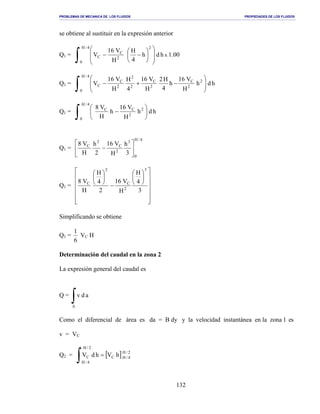 PROBLEMAS DE MECANICA DE LOS FLUIDOS PROPIEDADES DE LOS FLUIDOS
_______________________________________________________________________________________________________________________________________________________________________________________________________________________________________________________________________________
132
se obtiene al sustituir en la expresión anterior
Q1 = 00.1hdh
4
H
H
V16
V x
4/H
0
2
2
C
C
∫ 













−−
Q1 = hdh
H
V16
h
4
H2
H
V16
4
H
H
V16
V
4/H
0
2
2
C
2
C
2
2
2
C
C
∫ 







−+−
Q1 = hdh
H
V16
h
H
V8
4/H
0
2
2
CC
∫ 





−
Q1 =
4/H
0
3
2
C
2
C
3
h
H
V16
2
h
H
V8






−
Q1 =




















−






3
4
H
H
V16
2
4
H
H
V8
3
2
C
2
C
Simplificando se obtiene
Q1 =
6
1
VC H
Determinación del caudal en la zona 2
La expresión general del caudal es
Q =
∫A
adv
Como el diferencial de área es da = B dy y la velocidad instantánea en la zona 1 es
v = VC
Q2 = [ ] 2/H
4/HC
2/H
4/H
C hVhdV =
∫
 