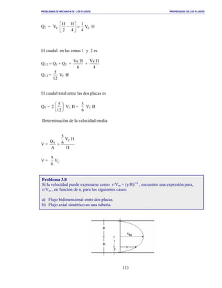 PROBLEMAS DE MECANICA DE LOS FLUIDOS PROPIEDADES DE LOS FLUIDOS
_______________________________________________________________________________________________________________________________________________________________________________________________________________________________________________________________________________
133
Q2 = HV
4
1
4
H
2
H
V CC =



−
El caudal en las zonas 1 y 2 es
Q1-2 = Q1 + Q2 =
6
HVc
+
4
HVc
Q1-2 =
12
5
VC H
El caudal total entre las dos placas es
QT = 





12
5
2 VC H =
6
5
VC H
Determinación de la velocidad media
V =
H
HV
6
5
A
Q C
T
=
V = CV
6
5
Problema 3.8
Si la velocidad puede expresarse como v/Vm = (y/R)1/n
, encuentre una expresión para,
v/Vm , en función de n, para los siguientes casos:
a) Flujo bidimensional entre dos placas.
b) Flujo axial simétrico en una tubería.
 