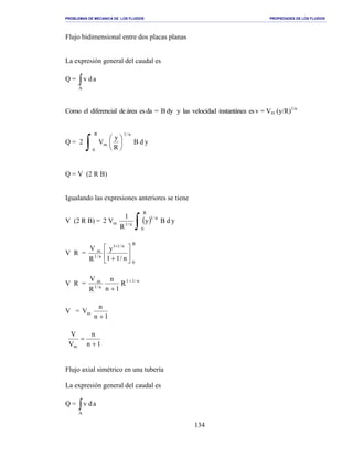 PROBLEMAS DE MECANICA DE LOS FLUIDOS PROPIEDADES DE LOS FLUIDOS
_______________________________________________________________________________________________________________________________________________________________________________________________________________________________________________________________________________
134
Flujo bidimensional entre dos placas planas
La expresión general del caudal es
Q = ∫A
adv
Como el diferencial de área es da = Bdy y las velocidad instantánea esv = Vm (y/R)1/n
Q = 2
∫ 





R
0
n/1
m ydB
R
y
V
Q = V (2 R B)
Igualando las expresiones anteriores se tiene
V (2 R B) = ( )
∫
R
0
n/1
n/1m ydBy
R
1
V2
V R =
R
0
n/11
n/1
m
n/11
y
R
V






+
+
V R = n/11
n/1
m
R
1n
n
R
V +
+
V =
1n
n
Vm
+
1n
n
V
V
m +
=
Flujo axial simétrico en una tubería
La expresión general del caudal es
Q = ∫A
adv
 