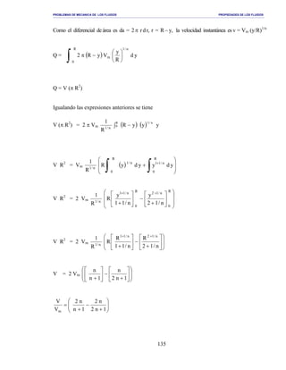 PROBLEMAS DE MECANICA DE LOS FLUIDOS PROPIEDADES DE LOS FLUIDOS
_______________________________________________________________________________________________________________________________________________________________________________________________________________________________________________________________________________
135
Como el diferencial de área es da = 2π rdr, r = R − y, la velocidad instantánea es v = Vm (y/R)1/n
Q = ( )
∫ 





−π
R
0
n/1
m yd
R
y
VyR2
Q = V (π R2
)
Igualando las expresiones anteriores se tiene
V (π R2
) = 2 π Vm n/1
R
1
( ) ( )∫ −0
R n/1
yyyR
V R2
= Vm n/1
R
1
( ) 







+
∫ ∫ +
R
0
R
0
n/11n/1
ydyydyR
V R2
= 2 Vm n/1
R
1














+
−





+
++ R
0
n/12R
0
n/11
n/12
y
n/11
y
R
V R2
= 2 Vm n/1
R
1














+
−





+
++
n/12
R
n/11
R
R
n/12n/11
V = 2 Vm














+
−





+ 1n2
n
1n
n






+
−
+
=
1n2
n2
1n
n2
V
V
m
 