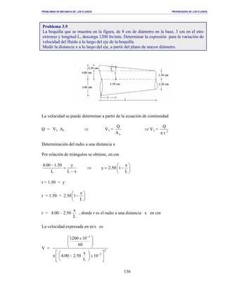PROBLEMAS DE MECANICA DE LOS FLUIDOS PROPIEDADES DE LOS FLUIDOS
_______________________________________________________________________________________________________________________________________________________________________________________________________________________________________________________________________________
136
La velocidad se puede determinar a partir de la ecuación de continuidad
Q = Vx Ax ⇒ Vx =
xA
Q
⇒ Vx = 2
r
Q
π
Determinación del radio a una distancia x
Por relación de triángulos se obtiene, en cm






−=⇒
−
=
−
L
x
150.2y
xL
y
L
50.100.4
r = 1.50 + y
r = 1.50 + 2.50 





−
L
x
1
r = 4.00 – 2.50
L
x
, donde r es el radio a una distancia x en cm
La velocidad expresada en m/s es
V = 2
2
3
10
L
x
50.200.4
60
101200
x
x












−π








−
−
Problema 3.9
La boquilla que se muestra en la figura, de 8 cm de diámetro en la base, 3 cm en el otro
extremo y longitud L, descarga 1200 lts/min. Determinar la expresión para la variación de
velocidad del fluido a lo largo del eje de la boquilla.
Medir la distancia x a lo largo del eje, a partir del plano de mayor diámetro.
 