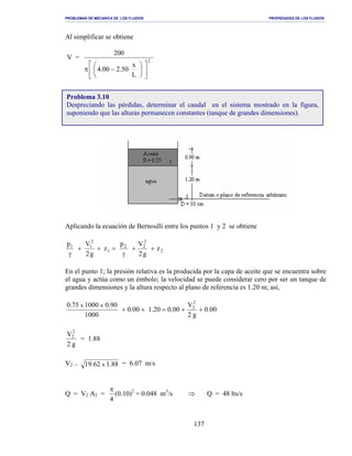PROBLEMAS DE MECANICA DE LOS FLUIDOS PROPIEDADES DE LOS FLUIDOS
_______________________________________________________________________________________________________________________________________________________________________________________________________________________________________________________________________________
137
Al simplificar se obtiene
V = 2
L
x
50.200.4
200












−π
Aplicando la ecuación de Bernoulli entre los puntos 1 y 2 se obtiene
2
2
22
1
2
11
z
g2
Vp
z
g2
Vp
++
γ
=++
γ
En el punto 1; la presión relativa es la producida por la capa de aceite que se encuentra sobre
el agua y actúa como un émbolo; la velocidad se puede considerar cero por ser un tanque de
grandes dimensiones y la altura respecto al plano de referencia es 1.20 m; así,
00.0
g2
V
00.020.100.0
1000
90.0100075.0 2
2xx
++=++
g2
V2
2
= 1.88
V2 = 88.162.19 x = 6.07 m/s
Q = V2 A2 =
4
π
(0.10)2
= 0.048 m3
/s ⇒ Q = 48 lts/s
Problema 3.10
Despreciando las pérdidas, determinar el caudal en el sistema mostrado en la figura,
suponiendo que las alturas permanecen constantes (tanque de grandes dimensiones).
 