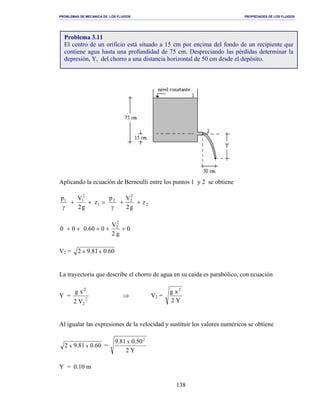 PROBLEMAS DE MECANICA DE LOS FLUIDOS PROPIEDADES DE LOS FLUIDOS
_______________________________________________________________________________________________________________________________________________________________________________________________________________________________________________________________________________
138
Aplicando la ecuación de Bernoulli entre los puntos 1 y 2 se obtiene
2
2
22
1
2
11
z
g2
Vp
z
g2
Vp
++
γ
=++
γ
0
g2
V
060.000
2
2
++=++
V2 = 60.081.92 xx
La trayectoria que describe el chorro de agua en su caída es parabólico, con ecuación
Y = 2
2
2
V2
xg
⇒ V2 =
Y2
xg 2
Al igualar las expresiones de la velocidad y sustituir los valores numéricos se obtiene
60.081.92 xx =
Y2
50.081.9 2
x
Y = 0.10 m
Problema 3.11
El centro de un orificio está situado a 15 cm por encima del fondo de un recipiente que
contiene agua hasta una profundidad de 75 cm. Despreciando las pérdidas determinar la
depresión, Y, del chorro a una distancia horizontal de 50 cm desde el depósito.
 