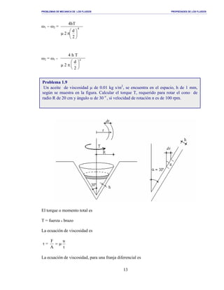 PROBLEMAS DE MECANICA DE LOS FLUIDOS PROPIEDADES DE LOS FLUIDOS
_______________________________________________________________________________________________________________________________________________________________________________________________________________________________________________________________________________
13
ω1 − ω2 =
2
d
2
Th4
4






πµ
ω2 = ω1 -
4 h T
µ π2
d
2
4






El torque o momento total es
T = fuerza x brazo
La ecuación de viscosidad es
τ =
t
u
A
F
µ=
La ecuación de viscosidad, para una franja diferencial es
Problema 1.9
Un aceite de viscosidad µ de 0.01 kg s/m2
, se encuentra en el espacio, h de 1 mm,
según se muestra en la figura. Calcular el torque T, requerido para rotar el cono de
radio R de 20 cm y ángulo α de 30 o
, si velocidad de rotación n es de 100 rpm.
 