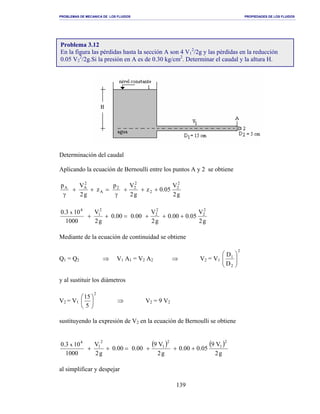 PROBLEMAS DE MECANICA DE LOS FLUIDOS PROPIEDADES DE LOS FLUIDOS
_______________________________________________________________________________________________________________________________________________________________________________________________________________________________________________________________________________
139
Determinación del caudal
Aplicando la ecuación de Bernoulli entre los puntos A y 2 se obtiene
g2
V
05.0z
g2
Vp
z
g2
Vp 2
2
2
2
22
A
2
AA
+++
γ
=++
γ
g2
V
05.000.0
g2
V
00.000.0
g2
V
1000
103.0 2
2
2
2
2
1
4
x
+++=++
Mediante de la ecuación de continuidad se obtiene
Q1 = Q2 ⇒ V1 A1 = V2 A2 ⇒ V2 = V1
2
2
1
D
D






y al sustituir los diámetros
V2 = V1
2
5
15






⇒ V2 = 9 V2
sustituyendo la expresión de V2 en la ecuación de Bernoulli se obtiene
( ) ( )
g2
V9
05.000.0
g2
V9
00.000.0
g2
V
1000
103.0
2
1
2
1
2
1
4
x
+++=++
al simplificar y despejar
Problema 3.12
En la figura las pérdidas hasta la sección A son 4 V1
2
/2g y las pérdidas en la reducción
0.05 V2
2
/2g.Si la presión en A es de 0.30 kg/cm2
. Determinar el caudal y la altura H.
 