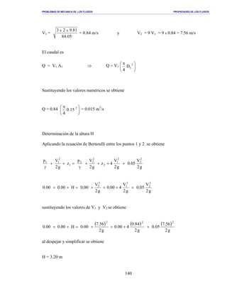 PROBLEMAS DE MECANICA DE LOS FLUIDOS PROPIEDADES DE LOS FLUIDOS
_______________________________________________________________________________________________________________________________________________________________________________________________________________________________________________________________________________
140
V1 =
05.84
81.923 xx
= 0.84 m/s y V2 = 9 V1 = 9 x 0.84 = 7.56 m/s
El caudal es
Q = V1 A1 ⇒ Q = V1 




 π 2
1D
4
Sustituyendo los valores numéricos se obtiene
Q = 0.84 




 π 2
15.0
4
= 0.015 m3
/s
Determinación de la altura H
Aplicando la ecuación de Bernoulli entre los puntos 1 y 2 se obtiene
g2
V
05.0
g2
V
4z
g2
Vp
z
g2
Vp 2
2
2
1
2
2
22
1
2
11
++++
γ
=++
γ
g2
V
05.0
g2
V
400.0
g2
V
00.0H00.000.0
2
2
2
1
2
2
++++=++
sustituyendo los valores de V1 y V2 se obtiene
( ) ( ) ( )
g2
56.7
05.0
g2
84.0
400.0
g2
56.7
00.0H00.000.0
222
++++=++
al despejar y simplificar se obtiene
H = 3.20 m
 