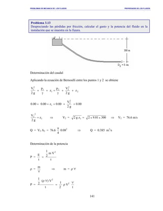 PROBLEMAS DE MECANICA DE LOS FLUIDOS PROPIEDADES DE LOS FLUIDOS
_______________________________________________________________________________________________________________________________________________________________________________________________________________________________________________________________________________
141
Determinación del caudal
Aplicando la ecuación de Bernoulli entre los puntos 1 y 2 se obtiene
2
2
22
1
1
2
1
z
g2
Vp
z
p
g2
V
++
γ
=+
γ
+
00.0
g2
V
00.0z00.000.0
2
2
1 ++=++
1
2
2
z
g2
V
= ⇒ V2 = 30081.92zg2 xx1 = ⇒ V2 = 76.6 m/s
Q = V2 A2 = 76.6
4
π
0.082
⇒ Q = 0.385 m3
/s
Determinación de la potencia
P =
t
Vm
2
1
t
E
2
=
ρ =
∀
m
⇒ m = ρ ∀
P =
2
1
t
V)(
2
1 2
=
∀ρ
ρ V2
t
∀
Problema 3.13
Despreciando las pérdidas por fricción, calcular el gasto y la potencia del fluido en la
instalación que se muestra en la figura.
 