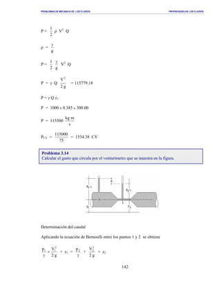 PROBLEMAS DE MECANICA DE LOS FLUIDOS PROPIEDADES DE LOS FLUIDOS
_______________________________________________________________________________________________________________________________________________________________________________________________________________________________________________________________________________
142
P =
2
1
ρ V2
Q
ρ =
g
γ
P =
2
1
g
γ
V2
Q
P = γ Q
g2
V2
= 115779.18
P = γ Q z1
P = 1000 x 0.385 x 300.00
P = 115500
s
mkg
PCV =
75
115000
= 1534.38 CV
Determinación del caudal
Aplicando la ecuación de Bernoulli entre los puntos 1 y 2 se obtiene
g2
Vp 2
11
+
γ
+ z1 =
γ
2p
+
g2
V2
2
+ z2
Problema 3.14
Calcular el gasto que circula por el venturímetro que se muestra en la figura.
 