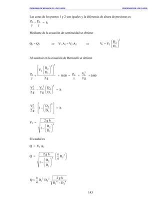 PROBLEMAS DE MECANICA DE LOS FLUIDOS PROPIEDADES DE LOS FLUIDOS
_______________________________________________________________________________________________________________________________________________________________________________________________________________________________________________________________________________
143
Las cotas de los puntos 1 y 2 son iguales y la diferencia de altura de presiones es
γ
−
γ
21 pp
= h
Mediante de la ecuación de continuidad se obtiene
Q1 = Q2 ⇒ V1 A1 = V2 A2 ⇒ V1 = V2
2
1
2
D
D






Al sustituir en la ecuación de Bernoulli se obtiene
g2
D
D
V
p
22
1
2
2
1














+
γ
+ 0.00 =
γ
2p
+
g2
V2
2
+ 0.00
g2
V2
2
4
1
2
2
2
D
D
g2
V






− = h
g2
V2
2














−
4
1
2
D
D
1 = h
V2 = 4
1
2
D
D
1
hg2






−
El caudal es
Q = V2 A2
Q = 4
1
2
D
D
1
hg2








−





 π 2
2D
4
4
2
4
1
2
2
2
1
DD
hg2
DD
4
Q
−
π
=
 