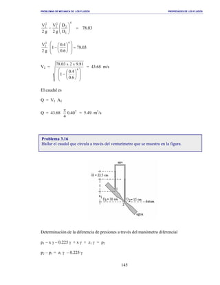 PROBLEMAS DE MECANICA DE LOS FLUIDOS PROPIEDADES DE LOS FLUIDOS
_______________________________________________________________________________________________________________________________________________________________________________________________________________________________________________________________________________
145
03.78
D
D
g2
V
g2
V
4
1
2
2
2
2
2
=





−
03.78
0.6
0.4
1
g2
V
42
2
=














−
V2 =














−
4
6.0
4.0
1
81.9203.78 xx
= 43.68 m/s
El caudal es
Q = V2 A2
Q = 43.68 2
40.0
4
π
= 5.49 m3
/s
Determinación de la diferencia de presiones a través del manómetro diferencial
p1 − x γ − 0.225 γ + x γ + z1 γ = p2
p2 − p1 = z1 γ − 0.225 γ
Problema 3.16
Hallar el caudal que circula a través del venturímetro que se muestra en la figura.
 