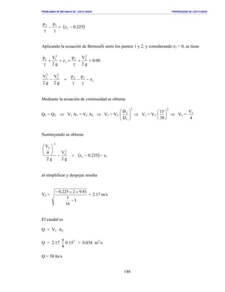 PROBLEMAS DE MECANICA DE LOS FLUIDOS PROPIEDADES DE LOS FLUIDOS
_______________________________________________________________________________________________________________________________________________________________________________________________________________________________________________________________________________
146
( )225.0z
pp
1
12
−=
γ
−
γ
Aplicando la ecuación de Bernoulli entre los puntos 1 y 2, y considerando z2 = 0, se tiene
00.0
g2
Vp
z
g2
Vp 2
22
1
2
11
++
γ
=++
γ
1
12
2
2
2
1
z
pp
g2
V
g2
V
−
γ
−
γ
=−
Mediante la ecuación de continuidad se obtiene
Q1 = Q2 ⇒ V1 A1 = V2 A2 ⇒ V1 = V2
2
1
2
D
D






⇒ V1 = V2
2
30
15






⇒ V1 =
4
V2
Sustituyendo se obtiene
( ) 11
2
2
2
2
z225.0z
g2
V
g2
4
V
−−=−






al simplificar y despejar resulta
V2 =
1
16
1
81.92225.0 xx
−
−
= 2.17 m/s
El caudal es
Q = V2 A2
Q = 2.17 2
15.0
4
π
= 0.038 m3
/s
Q = 38 lts/s
 