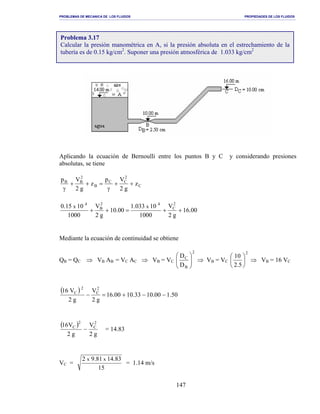 PROBLEMAS DE MECANICA DE LOS FLUIDOS PROPIEDADES DE LOS FLUIDOS
_______________________________________________________________________________________________________________________________________________________________________________________________________________________________________________________________________________
147
Aplicando la ecuación de Bernoulli entre los puntos B y C y considerando presiones
absolutas, se tiene
C
2
CC
B
2
BB
z
g2
Vp
z
g2
Vp
++
γ
=++
γ
00.16
g2
V
1000
10033.1
00.10
g2
V
1000
1015.0 2
C
42
B
4
xx
++=++
Mediante la ecuación de continuidad se obtiene
QB = QC ⇒ VB AB = VC AC ⇒ VB = VC
2
B
C
D
D






⇒ VB = VC
2
5.2
10






⇒ VB = 16 VC
( )
50.100.1033.1000.16
g2
V
g2
V16 2
C
2
C
−−+=−
( )
g2
V
g2
V16 2
C
2
C
− = 14.83
VC =
15
83.1481.92 xx
= 1.14 m/s
Problema 3.17
Calcular la presión manométrica en A, si la presión absoluta en el estrechamiento de la
tubería es de 0.15 kg/cm2
. Suponer una presión atmosférica de 1.033 kg/cm2
 