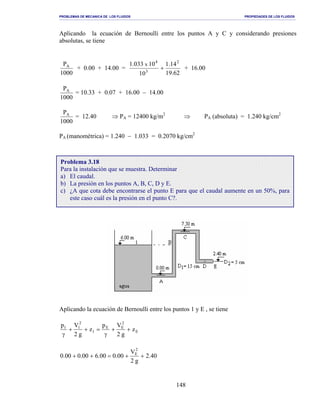 PROBLEMAS DE MECANICA DE LOS FLUIDOS PROPIEDADES DE LOS FLUIDOS
_______________________________________________________________________________________________________________________________________________________________________________________________________________________________________________________________________________
148
Aplicando la ecuación de Bernoulli entre los puntos A y C y considerando presiones
absolutas, se tiene
1000
PA
+ 0.00 + 14.00 =
62.19
14.1
10
10033.1 2
3
4
x
+ + 16.00
1000
PA
= 10.33 + 0.07 + 16.00 − 14.00
1000
PA
= 12.40 ⇒ PA = 12400 kg/m2
⇒ PA (absoluta) = 1.240 kg/cm2
PA (manométrica) = 1.240 − 1.033 = 0.2070 kg/cm2
Aplicando la ecuación de Bernoulli entre los puntos 1 y E , se tiene
E
2
EE
1
2
11
z
g2
Vp
z
g2
Vp
++
γ
=++
γ
40.2
g2
V
00.000.600.000.0
2
E
++=++
Problema 3.18
Para la instalación que se muestra. Determinar
a) El caudal.
b) La presión en los puntos A, B, C, D y E.
c) ¿A que cota debe encontrarse el punto E para que el caudal aumente en un 50%, para
este caso cuál es la presión en el punto C?.
 