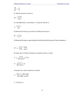 PROBLEMAS DE MECANICA DE LOS FLUIDOS PROPIEDADES DE LOS FLUIDOS
_______________________________________________________________________________________________________________________________________________________________________________________________________________________________________________________________________________
14
h
u
dA
dF
µ=
El diferencial de área, lateral es
α
π
=
sen
drr2
dA
La velocidad lineal, a una distancia r del eje de rotación es
60
nr2
u
π
=
El diferencial de fuerza, que actúa en el diferencia de área es
dF = dA
h
u
µ
El diferencial de torque es igual al producto del diferencial de fuerza por el brazo instantáneo r
dT = µ
2
60
π r n
h
r
nse
drr2
α
π
El torque total se obtiene al integrar la expresión anterior; es decir,
T = µ ∫
α
π R
0
3
2
drr
nesh06
n4
T = 4
2
R
nseh06
n4
α
πµ
Al sustituir los valores numéricos se obtiene
T = 0
42
03nes100.006
02.000110.0
xx
xxx π
T = 0.526 kg m
 