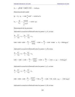 PROBLEMAS DE MECANICA DE LOS FLUIDOS PROPIEDADES DE LOS FLUIDOS
_______________________________________________________________________________________________________________________________________________________________________________________________________________________________________________________________________________
149
VE = ( ) 81.9240.200.6 x− = 8.40 m/s
Determinación del caudal
Q = VE AE = 8.40
4
π
0.052
= 0.0165 m3
/s
VA =
AA
Q
=
2
15.0
4
0165.0
π
= 0.933 m/s
Determinación de las presiones
Aplicando la ecuación de Bernoulli entre los puntos 1 y A, se tiene
A
2
AA
1
2
11
z
g2
Vp
z
g2
Vp
++
γ
=++
γ
0.00 + 0.00 + 6.00 =
γ
Ap
+
62.19
933.0 2
+ 0.00 ⇒
γ
AP
= 6.00 − 0.044 ⇒ PA = 5956 kg/m2
.
Aplicando la ecuación de Bernoulli entre los puntos 1 y B se tiene
B
2
BB
1
2
11
z
g2
Vp
z
g2
Vp
++
γ
=++
γ
0.00 + 0.00 + 6.00 =
γ
Bp
+
62.19
933.0 2
+ 6.00 ⇒
γ
Bp
= − 0.44 ⇒ pB = − 0.44 kg/m2
.
Aplicando la ecuación de Bernoulli entre los puntos 1 y C, se tiene
C
2
CC
1
2
11
z
g2
Vp
z
g2
Vp
++
γ
=++
γ
0.00 + 0.00 + 6.00 =
γ
Cp
+
62.19
933.0 2
+ 7.50 ⇒
γ
Cp
= 6.00 − 7.50 – 0.44 ⇒ pC = − 1544 kg/m2
.
Aplicando la ecuación de Bernoulli entre los puntos 1 y D, se tiene
 