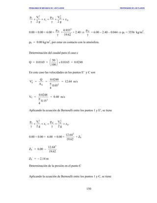 PROBLEMAS DE MECANICA DE LOS FLUIDOS PROPIEDADES DE LOS FLUIDOS
_______________________________________________________________________________________________________________________________________________________________________________________________________________________________________________________________________________
150
D
2
DD
1
2
11
z
g2
Vp
z
g2
Vp
++
γ
=++
γ
0.00 + 0.00 + 6.00 =
γ
Dp
+
62.19
933.0 2
+ 2.40 ⇒
γ
Dp
= 6.00 − 2.40 – 0.044 ⇒ pC = 3556 kg/m2
.
pE = 0.00 kg/m2
, por estar en contacto con la atmósfera.
Determinación del caudal para el caso c
Q = 0.0165 + 





100
50
x 0.0165 = 0.0248
En este caso las velocidades en los puntos E′ y C son
EV′ =
EA
Q
=
2
05.0
4
0248.0
π
= 12.64 m/s
VC =
2
15.0
4
0248.0
π
= 0.40 m/s
Aplicando la ecuación de Bernoulli entre los puntos 1 y E′, se tiene
E
2
EE
1
2
11
z
g2
Vp
z
g2
Vp
′
′′
++
γ
=++
γ
0.00 + 0.00 + 6.00 = 0.00 +
62.19
64.12 2
+ ZE
′
ZE
′
= 6.00 −
62.19
64.12 2
ZE
′
= − 2.14 m
Determinación de la presión en el punto C
Aplicando la ecuación de Bernoulli entre los puntos 1 y C, se tiene
 