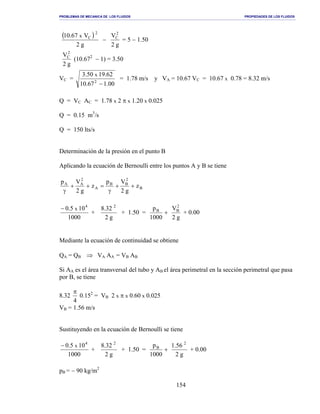 PROBLEMAS DE MECANICA DE LOS FLUIDOS PROPIEDADES DE LOS FLUIDOS
_______________________________________________________________________________________________________________________________________________________________________________________________________________________________________________________________________________
154
( )
g2
V67.10
2
Cx
−
g2
V2
C
= 5 − 1.50
g2
V2
C
(10.672
− 1) = 3.50
VC =
00.167.10
62.1950.3
2
x
−
= 1.78 m/s y VA = 10.67 VC = 10.67 x 0.78 = 8.32 m/s
Q = VC AC = 1.78 x 2 π x 1.20 x 0.025
Q = 0.15 m3
/s
Q = 150 lts/s
Determinación de la presión en el punto B
Aplicando la ecuación de Bernoulli entre los puntos A y B se tiene
B
2
BB
A
2
AA
z
g2
Vp
z
g2
Vp
++
γ
=++
γ
1000
105.0 4
x−
+
g2
32.8 2
+ 1.50 =
g2
V
1000
p 2
BB
+ + 0.00
Mediante la ecuación de continuidad se obtiene
QA = QB ⇒ VA AA = VB AB
Si AA es el área transversal del tubo y AB el área perimetral en la sección perimetral que pasa
por B, se tiene
8.32
4
π
0.152
= VB 2 x π x 0.60 x 0.025
VB = 1.56 m/s
Sustituyendo en la ecuación de Bernoulli se tiene
1000
105.0 4
x−
+
g2
32.8 2
+ 1.50 =
g2
56.1
1000
p 2
B
+ + 0.00
pB = − 90 kg/m2
 