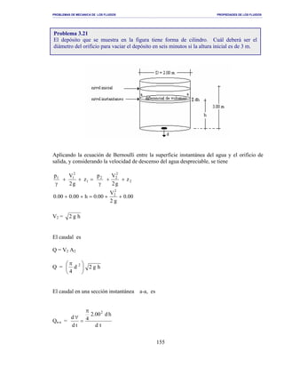 PROBLEMAS DE MECANICA DE LOS FLUIDOS PROPIEDADES DE LOS FLUIDOS
_______________________________________________________________________________________________________________________________________________________________________________________________________________________________________________________________________________
155
Aplicando la ecuación de Bernoulli entre la superficie instantánea del agua y el orificio de
salida, y considerando la velocidad de descenso del agua despreciable, se tiene
2
2
22
1
2
11
z
g2
Vp
z
g2
Vp
++
γ
=++
γ
00.0
g2
V
00.0h00.000.0
2
2
++=++
V2 = hg2
El caudal es
Q = V2 A2
Q = 




 π 2
d
4
hg2
El caudal en una sección instantánea a-a, es
Qa-a =
td
hd00.2
4
td
d
2π
=
∀
Problema 3.21
El depósito que se muestra en la figura tiene forma de cilindro. Cuál deberá ser el
diámetro del orificio para vaciar el depósito en seis minutos si la altura inicial es de 3 m.
 