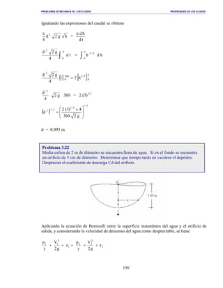 PROBLEMAS DE MECANICA DE LOS FLUIDOS PROPIEDADES DE LOS FLUIDOS
_______________________________________________________________________________________________________________________________________________________________________________________________________________________________________________________________________________
156
Igualando las expresiones del caudal se obtiene
hg2d
4
2π
=
td
hdπ
∫
T
0
2
td
4
g2d
= ∫
−
3
0
2/1
h d h
[ ] [ ]3
0
2/1360
0
2
h2t
4
g2d
=
4
d 2
g2 360 = 2 (3)1/2
( )
2/1
2/1
2/12
g2360
4)3(2
d
x








=
d = 0.093 m
Aplicando la ecuación de Bernoulli entre la superficie instantánea del agua y el orificio de
salida, y considerando la velocidad de descenso del agua como despreciable, se tiene
2
2
22
1
2
11
z
g2
Vp
z
g2
Vp
++
γ
=++
γ
Problema 3.22
Media esfera de 2 m de diámetro se encuentra llena de agua. Si en el fondo se encuentra
un orificio de 5 cm de diámetro. Determinar que tiempo tarda en vaciarse el depósito.
Despreciar el coeficiente de descarga Cd del orificio.
 