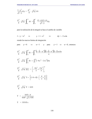 PROBLEMAS DE MECANICA DE LOS FLUIDOS PROPIEDADES DE LOS FLUIDOS
_______________________________________________________________________________________________________________________________________________________________________________________________________________________________________________________________________________
158
y1
y1 2
−
−
d y =
4
d 2
g2 d t
4
d 2
g2
∫∫ −
+−
=
1
0
T
0
yd
y1
)y1()y1(
td
para la realización de la integral se hace el cambio de variable
1 − y = u2
⇒ y = 1 − u2
⇒ dy = − 2 u du
siendo los nuevos límites de integración
para y = 0 ⇒ u = 1 y para y = 1 ⇒ u = 0, entonces
4
d 2
g2 =
∫
T
0
td
( )( ) ( )( )( )
∫
−−+−−
0
1
22
u
udu2u11u11
4
d 2
g2 =
∫
T
0
td ( ) udu2u4
0
1
42
∫ −−
4
d 2
[ ] T
0tg2 =
0
1
53
5
u2
3
u4






+−
4
d 2
=Tg2 ( ) 











+−−+−
5
2
3
4
00
4
d 2
g2 Τ = 0.93
Τ =
81.9205.0
493.0
x
x
2
Τ = 335.93 s
 