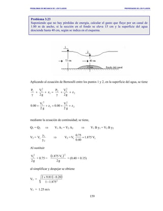 PROBLEMAS DE MECANICA DE LOS FLUIDOS PROPIEDADES DE LOS FLUIDOS
_______________________________________________________________________________________________________________________________________________________________________________________________________________________________________________________________________________
159
Aplicando al ecuación de Bernoulli entre los puntos 1 y 2, en la superficie del agua, se tiene
2
2
22
1
2
11
z
g2
VP
z
g2
VP
++
γ
=++
γ
2
2
2
1
2
1
z
g2
V
00.0z
g2
V
00.0 ++=++
mediante la ecuación de continuidad; se tiene,
Q1 = Q2 ⇒ V1 A1 = V2 A2 ⇒ V1 B y1 = V2 B y2
V2 =
2
1
1
y
y
V ⇒ V2 = 11 V875.1
40.0
75.0
V =
Al sustituir
g2
V2
1
+ 0.75 =
( )
g2
V875.1 2
1
+ (0.40 + 0.15)
al simplificar y despejar se obtiene
V1 =
( )
2
875.11
20.081.92 x
−
−
V1 = 1.25 m/s
Problema 3.23
Suponiendo que no hay pérdidas de energía, calcular el gasto que fluye por un canal de
1.00 m de ancho, si la sección en el fondo se eleva 15 cm y la superficie del agua
desciende hasta 40 cm, según se indica en el esquema.
 