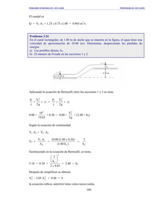 PROBLEMAS DE MECANICA DE LOS FLUIDOS PROPIEDADES DE LOS FLUIDOS
_______________________________________________________________________________________________________________________________________________________________________________________________________________________________________________________________________________
160
El caudal es
Q = V1 A1 = 1.25 x 0.75 x1.00 = 0.983 m3
/s
Aplicando la ecuación de Bernoulli entre las secciones 1 y 2 se tiene
++
γ g2
VP 2
11
z1 = ++
γ g2
VP 2
22
z2
0.00 +
62.19
102
+ 0.30 = 0.00 +
g2
V2
2
+ (2.40 + h2)
Según la ecuación de continuidad
V1 A1 = V2 A2
V2 =
2
11
A
AV
=
22 h
3
)h80.1(
)30.080.1(00.10 x
=
Sustituyendo en la ecuación de Bernoulli; se tiene,
5.10 + 0.30 =
81.92
h
3
x
2
2






+ 2.40 + h2
Después de simplificar se obtiene
2
2
3
2 h05.3h − + 0.46 = 0
la ecuación cúbica, anteriror tiene como raices reales,
Problema 3.24
En el canal rectangular, de 1.80 m de ancho que se muestra en la figura, el agua tiene una
velocidad de aproximación de 10.00 m/s. Determinar, despreciando las pérdidas de
energía:
a) Las posibles alturas, h2.
b) El número de Froude en las secciones 1 y 2.
 
