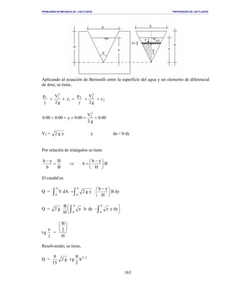 PROBLEMAS DE MECANICA DE LOS FLUIDOS PROPIEDADES DE LOS FLUIDOS
_______________________________________________________________________________________________________________________________________________________________________________________________________________________________________________________________________________
163
Aplicando al ecuación de Bernoulli entre la superficie del agua y un elemento de diferencial
de área; se tiene,
2
2
22
1
2
11
z
g2
Vp
z
g2
Vp
++
γ
=++
γ
00.0
g2
V
00.0y00.000.0
2
2
++=++
V2 = yg2 y da = b dy
Por relación de triángulos se tiene
B
H
yh
b
B
H
b
yh





 −
=⇒=
−
El caudal es
Q = dyB
H
yh
yg2dAV
h
0
h
0 ∫∫ 




 −
=
Q = 




 −∫∫ dyyydyhy
H
B
g2
h
0
h
0
t g
2
θ
=
H
2
B






Resolviendo; se tiene,
Q = 2/5
h
2
gtg2
15
8 θ
 