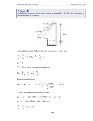 PROBLEMAS DE MECANICA DE LOS FLUIDOS PROPIEDADES DE LOS FLUIDOS
_______________________________________________________________________________________________________________________________________________________________________________________________________________________________________________________________________________
164
Aplicando la ecuación de Bernoulli entre las secciones 1 y 2 se tiene
2
2
12
B1
2
11
z
g2
Vp
Hz
g2
Vp
++
γ
=+++
γ
Z1 = 0
V2 = 0 (por ser un punto de estancamiento)
HB =
g2
V
z
pp 2
1
2
12
−





+
γ
−
γ
Por continuidad se tiene
Q = V1 A1 ⇒ V1 =
( )21 20.0
4
100.0
A
Q
π
= = 3.18 m/s
A través del manómetro diferencial se tiene
p1 + x γ + 1.60 x 13600 − 1.60 x 1000 − x γ − z2 γ = p2
p1 − p2 = 1.60 x 13600 − 1.60 x 1000 − z2 γ
γ
−
γ
12 pp
+ z2 = 20.16
Problema 3.27
En la bomba de prueba de la figura, circula un el caudal es de 100 lts/s. Determinar la
potencia teórica de la bomba.
 