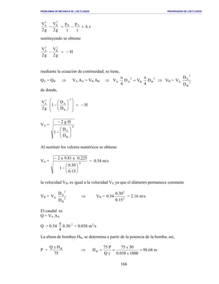 PROBLEMAS DE MECANICA DE LOS FLUIDOS PROPIEDADES DE LOS FLUIDOS
_______________________________________________________________________________________________________________________________________________________________________________________________________________________________________________________________________________
166
z
pp
g2
V
g2
V AB
2
B
2
A
∆+
γ
−
γ
=−
sustituyendo se obtiene
g2
V
g2
V 2
B
2
A
=− − H
mediante la ecuación de continuidad; se tiene,
QA = QB ⇒ VA AA = VB AB ⇒ 2
BB
2
AA D
4
VD
4
V
π
=
π
⇒ VB = 2
B
2
A
A
D
D
V
de donde,
D
D
1
g2
V
4
B
A
2
A
=














− − H
VA = 4
B
A
D
D
1
Hg2






−
−
Al sustituir los valores numéricos se obtiene
VA = 4
15.0
30.0
1
225.0x81.9x2






−
−
= 0.54 m/s
la velocidad VB, es igual a la velocidad VS, ya que el diámetro permanece constante
VB = 2
B
2
A
A
D
D
V ⇒ VB = 2
2
15.0
30.0
54.0 = 2.16 m/s
El caudal es
Q = VA AA
Q = 0.54 2
30.0
4
π
= 0.038 m3
/s
La altura de bombeo HB, se determina a partir de la potencia de la bomba; así,
P =
75
HQ Bγ
⇒ m68.98
1000038.0
5075
Q
P75
H
x
x
B ==
γ
=
 