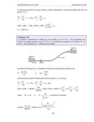 PROBLEMAS DE MECANICA DE LOS FLUIDOS PROPIEDADES DE LOS FLUIDOS
_______________________________________________________________________________________________________________________________________________________________________________________________________________________________________________________________________________
167
La determinación de la cota de salida se obtiene aplicando la ecuación de Bernoulli entre los
puntos 1 y S
S
2
SS
B1
2
11
z
g2
Vp
Hz
g2
Vp
++
γ
=+++
γ
S
2
z
81.92
16.2
00.068.9800.200.000.0
x
++=+++
zS = 100.44 m
La altura de bombeo HB, se determina a partir de la potencia de la bomba; así,
P =
75
HQ Bγ
⇒
γ
=
Q
P75
HB
Aplicando la ecuación de Bernoulli entre los puntos 1 y 2 se tiene,
∑+++
γ
=+++
γ
f2
2
12
B1
2
11
hz
g2
Vp
Hz
g2
Vp
g2
V
1
g2
V
5.0
g2
V
800.12000.000.0
Q1000
P75
00.10000.000.0
222
+++++=+++
como Q = V A ⇒ V =
2
15.0
4
Q
π
, se obtiene al sustituir
g2
15.0785.0
Q
5.900.120
Q1000
1075
00.100
2
2
xx








+=+
Problema 3.29
La potencia comunicada al fluido por una bomba, es de 10 CV. Si las pérdidas por
fricción se pueden suponer como 8 V2
/2g y el coeficiente de pérdida en la entrada K1 es
0.50 y en la salida K2 es 1. Determinar el caudal.
 