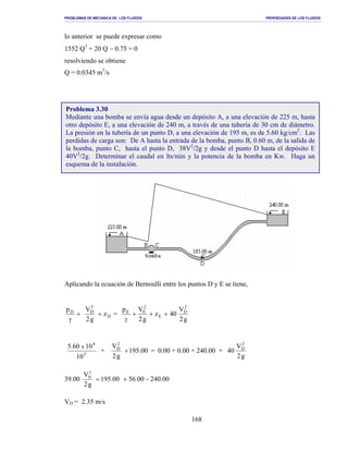 PROBLEMAS DE MECANICA DE LOS FLUIDOS PROPIEDADES DE LOS FLUIDOS
_______________________________________________________________________________________________________________________________________________________________________________________________________________________________________________________________________________
168
lo anterior se puede expresar como
1552 Q3
+ 20 Q − 0.75 = 0
resolviendo se obtiene
Q = 0.0345 m3
/s
Aplicando la ecuación de Bernoulli entre los puntos D y E se tiene,
+
γ
Dp
D
2
D
z
g2
V
+ =
g2
V
40z
g2
Vp 2
D
E
2
EE
+++
γ
3
4
10
1060.5 x
+ 00.195
g2
V2
D
+ = 0.00 + 0.00 + 240.00 +
g2
V
40
2
D
39.00 00.24000.5600.195
g2
V2
D
−+=
VD = 2.35 m/s
Problema 3.30
Mediante una bomba se envía agua desde un depósito A, a una elevación de 225 m, hasta
otro depósito E, a una elevación de 240 m, a través de una tubería de 30 cm de diámetro.
La presión en la tubería de un punto D, a una elevación de 195 m, es de 5.60 kg/cm2
. Las
perdidas de carga son: De A hasta la entrada de la bomba, punto B, 0.60 m, de la salida de
la bomba, punto C, hasta el punto D, 38V2
/2g y desde el punto D hasta el depósito E
40V2
/2g. Determinar el caudal en lts/min y la potencia de la bomba en Kw. Haga un
esquema de la instalación.
 