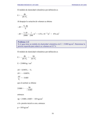 PROBLEMAS DE MECANICA DE LOS FLUIDOS PROPIEDADES DE LOS FLUIDOS
_______________________________________________________________________________________________________________________________________________________________________________________________________________________________________________________________________________
16
El módulo de elasticidad volumétrico por definición es
E =
1V/dV
dp
−
Al despejar la variación de volumen se obtiene
– dV =
E
dpV1
– dV = 3
m
0012
1
00012
011x
= = 4.76 x 10 – 4
m3
= 476 cm3
El módulo de elasticidad volumétrico por definición es
E =
1V/dV
dp
− = –
1V/V
p
∆
∆
E = 21000 kg / cm2
∆V = 0.995V1 − V1
∆V = − 0.005V1
1V
V∆
= − 0.005
que al sustituir se obtiene
21000 = –
005.0
p
−
∆
entonces
∆p = 21000 x 0.005 = 105 kg/cm2
si la presión inicial es cero, entonces
p = 105 kg/cm2
Problema 1.12
Si el agua tiene un módulo de elasticidad volumétrico de E = 21000 kg/cm2
. Determinar la
presión requerida para reducir su volumen un 0.5 %
 