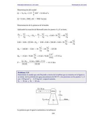 PROBLEMAS DE MECANICA DE LOS FLUIDOS PROPIEDADES DE LOS FLUIDOS
_______________________________________________________________________________________________________________________________________________________________________________________________________________________________________________________________________________
169
Determinación del caudal
Q = VD AD = 2.35
4
π
0302
= 0.166 m3
/s
Q = 0.166 x 1000 x 60 = 9960 lts/min
Determinación de la potencia de la bomba
Aplicando la ecuación de Bernoulli entre los puntos A y E se tiene,
+
γ
Ap
BA
2
A
Hz
g2
V
++ =
g2
V
40
g2
V
3860.0z
g2
Vp 2
D
2
D
E
2
EE
+++++
γ
0.00 + BH00.22500.0 ++ =
g2
V
40
g2
V
3860.000.24000.000.0
2
D
2
D
+++++
HB = 240.00 + 0.60 + 38 225.00-
g2
V
40
g2
V 2
D
2
D
+
HB = 15.60 + 78.00 m55.37
62.19
35.2
00.7860.15
g2
V
22
D
=+=
P =
00.102
55.371000166.0
00.102
HQ xxB
=
γ
= 61.11 Kw
La potencia que el agua le suministra a la turbina es
Problema 3.31
Determinar el caudal que está fluyendo a través de la turbina que se muestra en la figura si
se extrae de la corriente de agua una potencia de 60 CV y las presiones en los puntos 1 y 2
son 1.50 kg/cm2
y – 0.35 kg/cm2
, respectivamente.
D1 = 30 cm y D2 = 60 cm.
 