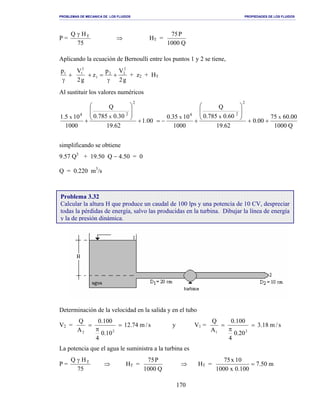 PROBLEMAS DE MECANICA DE LOS FLUIDOS PROPIEDADES DE LOS FLUIDOS
_______________________________________________________________________________________________________________________________________________________________________________________________________________________________________________________________________________
170
P =
75
HQ Tγ
⇒ HT =
Q1000
P75
Aplicando la ecuación de Bernoulli entre los puntos 1 y 2 se tiene,
+
γ
1p
g2
Vp
z
g2
V 2
22
1
2
1
+
γ
=+ + z2 + HT
Al sustituir los valores numéricos
Q1000
00.6075
00.0
62.19
60.0785.0
Q
1000
1035.0
00.1
62.19
30.0785.0
Q
1000
105.1 xxxxx
2
24
2
24
++








+−=+








+
simplificando se obtiene
9.57 Q3
+ 19.50 Q − 4.50 = 0
Q = 0.220 m3
/s
Determinación de la velocidad en la salida y en el tubo
V2 = s/m74.12
10.0
4
100.0
A
Q
22
=
π
= y V1 = s/m18.3
20.0
4
100.0
A
Q
21
=
π
=
La potencia que el agua le suministra a la turbina es
P =
75
HQ Tγ
⇒ HT =
Q1000
P75
⇒ HT = m50.7
100.0x1000
10x75
=
Problema 3.32
Calcular la altura H que produce un caudal de 100 lps y una potencia de 10 CV, despreciar
todas la pérdidas de energía, salvo las producidas en la turbina. Dibujar la línea de energía
y la de presión dinámica.
 