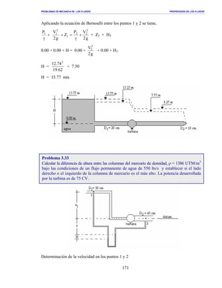 PROBLEMAS DE MECANICA DE LOS FLUIDOS PROPIEDADES DE LOS FLUIDOS
_______________________________________________________________________________________________________________________________________________________________________________________________________________________________________________________________________________
171
Aplicando la ecuación de Bernoulli entre los puntos 1 y 2 se tiene,
+
γ
1P
g2
VP
Z
g2
V 2
22
1
2
1
+
γ
=+ + Z2 + HT
0.00 + 0.00 + H = 0.00 +
g2
V2
2
+ 0.00 + HT
H =
62.19
74.12 2
+ 7.50
H = 15.77 mts
Determinación de la velocidad en los puntos 1 y 2
Problema 3.33
Calcular la diferencia de altura entre las columnas del mercurio de densidad, ρ = 1386 UTM/m3
bajo las condiciones de un flujo permanente de agua de 550 lts/s y establecer si el lado
derecho o el izquierdo de la columna de mercurio es el más alto. La potencia desarrollada
por la turbina es de 75 CV.
 