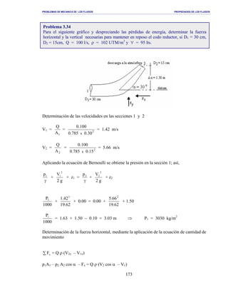 PROBLEMAS DE MECANICA DE LOS FLUIDOS PROPIEDADES DE LOS FLUIDOS
_______________________________________________________________________________________________________________________________________________________________________________________________________________________________________________________________________________
173
Determinación de las velocidades en las secciones 1 y 2
V1 =
1A
Q
= 2
30.0785.0
100.0
x
= 1.42 m/s
V2 =
2A
Q
= 2
15.0785.0
100.0
x
= 5.66 m/s
Aplicando la ecuación de Bernoulli se obtiene la presión en la sección 1; así,
γ
1p
+
g2
V
2
1
+ z1 =
γ
2p
+
g2
V
2
2
+ z2
1000
P1
+
62.19
42.1 2
+ 0.00 = 0.00 +
62.19
66.5 2
+ 1.50
1000
P1
= 1.63 + 1.50 − 0.10 = 3.03 m ⇒ P1 = 3030 kg/m2
Determinación de la fuerza horizontal, mediante la aplicación de la ecuación de cantidad de
movimiento
∑ xF = Q ρ (V2x – V1x)
p1A1 – p2 A2 cos α – Fx = Q ρ (V2 cos α – V1)
Problema 3.34
Para el siguiente gráfico y despreciando las pérdidas de energía, determinar la fuerza
horizontal y la vertical necesarias para mantener en reposo el codo reductor, si D1 = 30 cm,
D2 = 15cm, Q = 100 l/s, ρ = 102 UTM/m3
y ∀ = 95 lts.
 